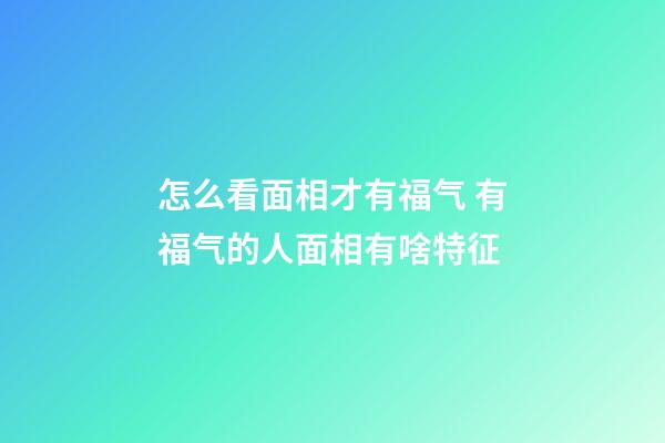 怎么看面相才有福气 有福气的人面相有啥特征
